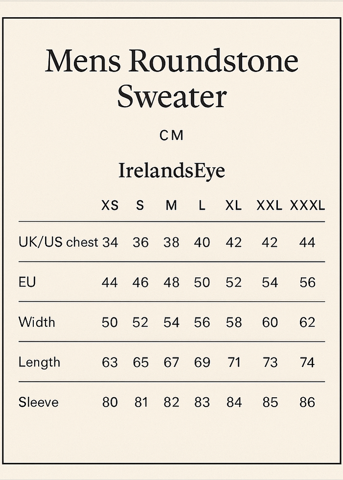 cREATE SIZE VERTICAL GUIDE CROP 5X7.
Mens Roundstone Sweater
CM
IrelandsEye	XS	S	M	L	XL	XXL	XXXL
UK /US chest	34	36	38	40	42	44	46
EU	44	46	48	50	52	54	56
Width	50	52	54	56	58	60	62
Length	63	65	67	69	71	73	74
Sleeve	80	81	82	83	84	85	86